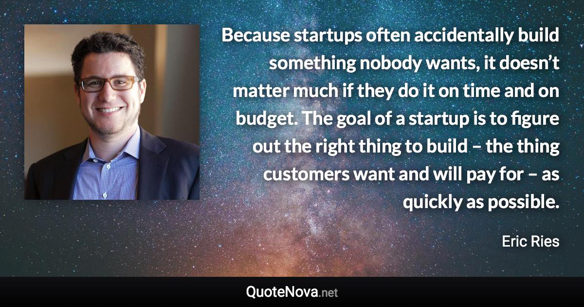 Because startups often accidentally build something nobody wants, it doesn’t matter much if they do it on time and on budget. The goal of a startup is to figure out the right thing to build – the thing customers want and will pay for – as quickly as possible. - Eric Ries quote