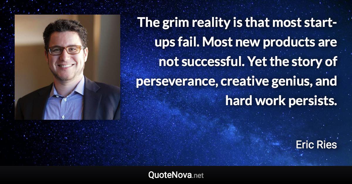 The grim reality is that most start-ups fail. Most new products are not successful. Yet the story of perseverance, creative genius, and hard work persists. - Eric Ries quote