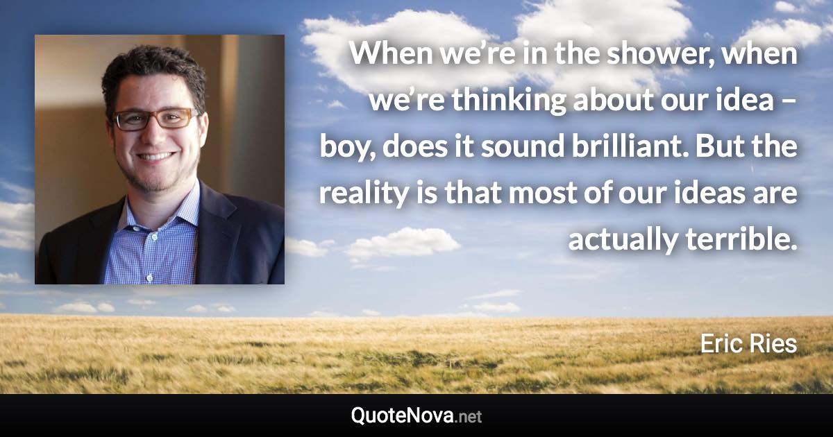 When we’re in the shower, when we’re thinking about our idea – boy, does it sound brilliant. But the reality is that most of our ideas are actually terrible. - Eric Ries quote