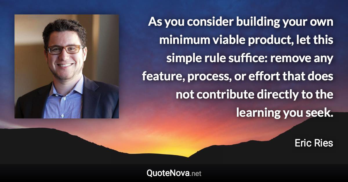 As you consider building your own minimum viable product, let this simple rule suffice: remove any feature, process, or effort that does not contribute directly to the learning you seek. - Eric Ries quote