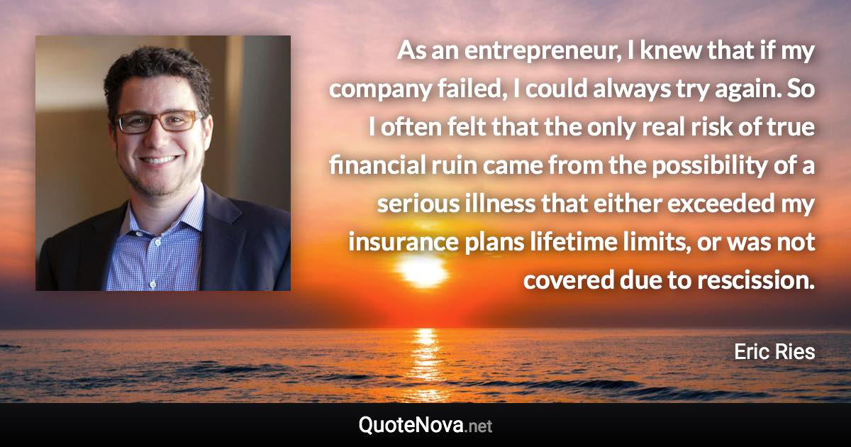 As an entrepreneur, I knew that if my company failed, I could always try again. So I often felt that the only real risk of true financial ruin came from the possibility of a serious illness that either exceeded my insurance plans lifetime limits, or was not covered due to rescission. - Eric Ries quote