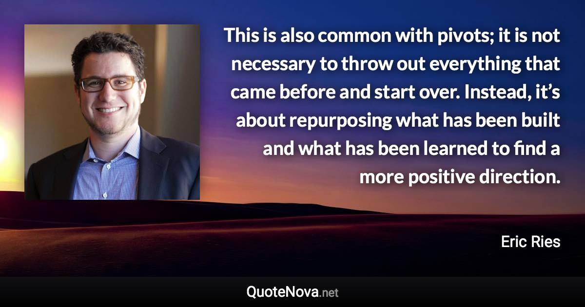 This is also common with pivots; it is not necessary to throw out everything that came before and start over. Instead, it’s about repurposing what has been built and what has been learned to find a more positive direction. - Eric Ries quote