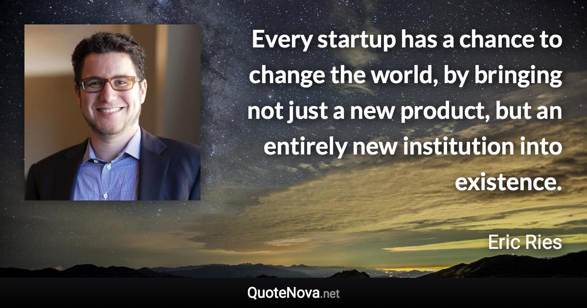 Every startup has a chance to change the world, by bringing not just a new product, but an entirely new institution into existence. - Eric Ries quote