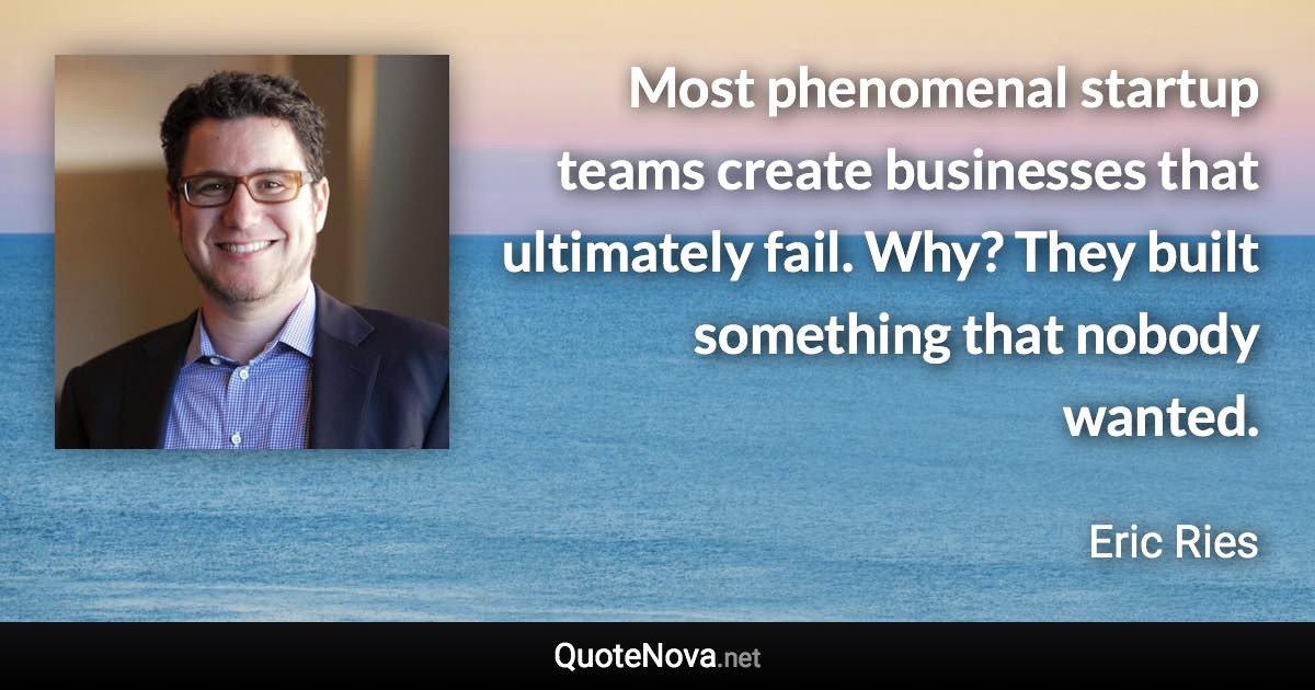 Most phenomenal startup teams create businesses that ultimately fail. Why? They built something that nobody wanted. - Eric Ries quote