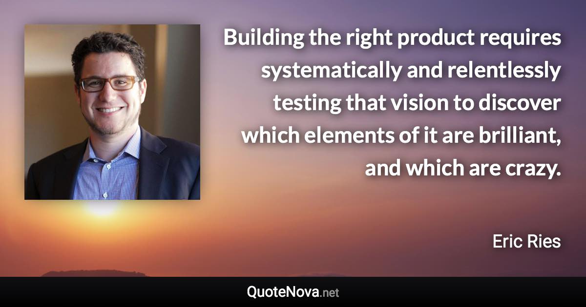 Building the right product requires systematically and relentlessly testing that vision to discover which elements of it are brilliant, and which are crazy. - Eric Ries quote