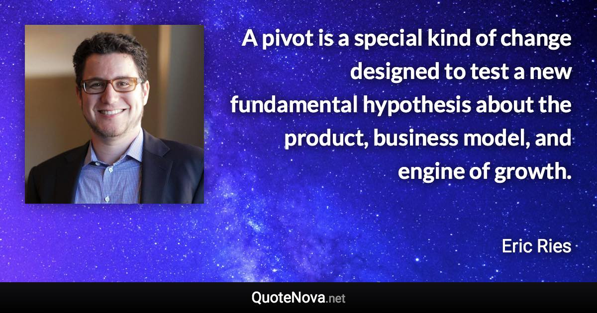 A pivot is a special kind of change designed to test a new fundamental hypothesis about the product, business model, and engine of growth. - Eric Ries quote