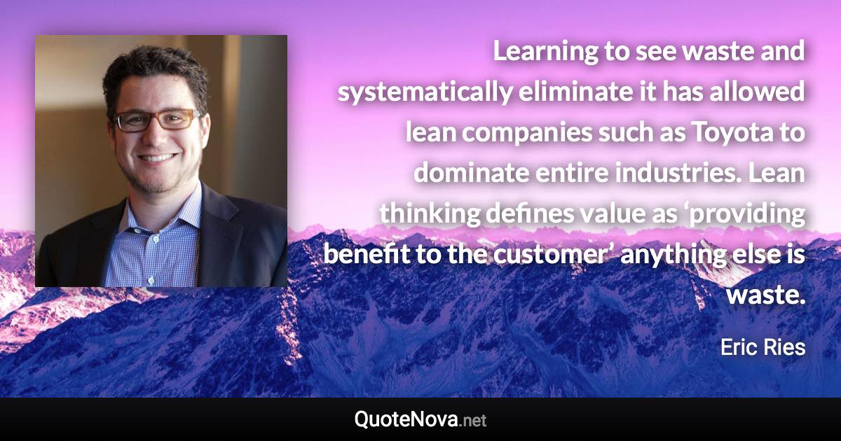 Learning to see waste and systematically eliminate it has allowed lean companies such as Toyota to dominate entire industries. Lean thinking defines value as ‘providing benefit to the customer’ anything else is waste. - Eric Ries quote