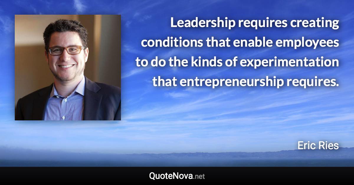 Leadership requires creating conditions that enable employees to do the kinds of experimentation that entrepreneurship requires. - Eric Ries quote