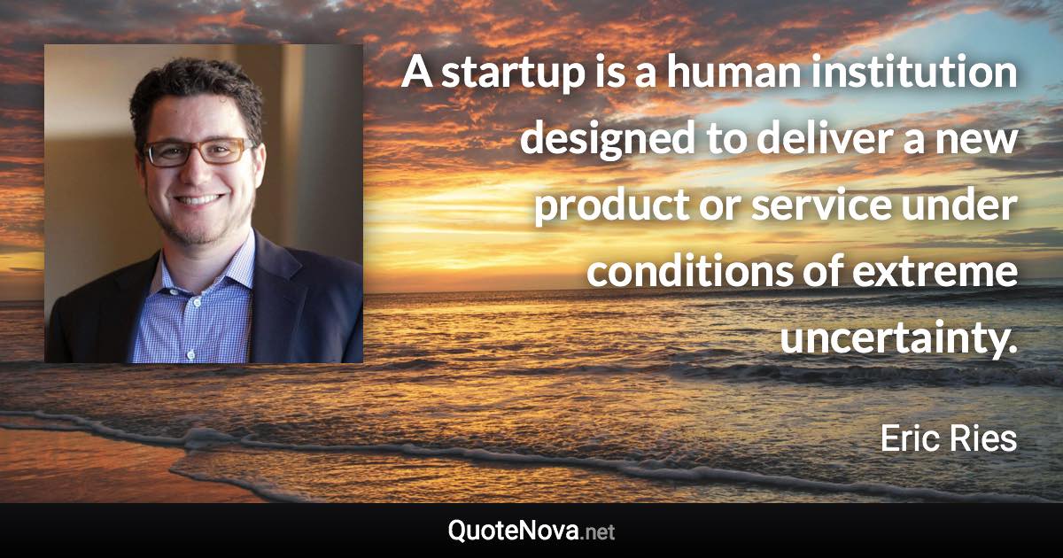 A startup is a human institution designed to deliver a new product or service under conditions of extreme uncertainty. - Eric Ries quote