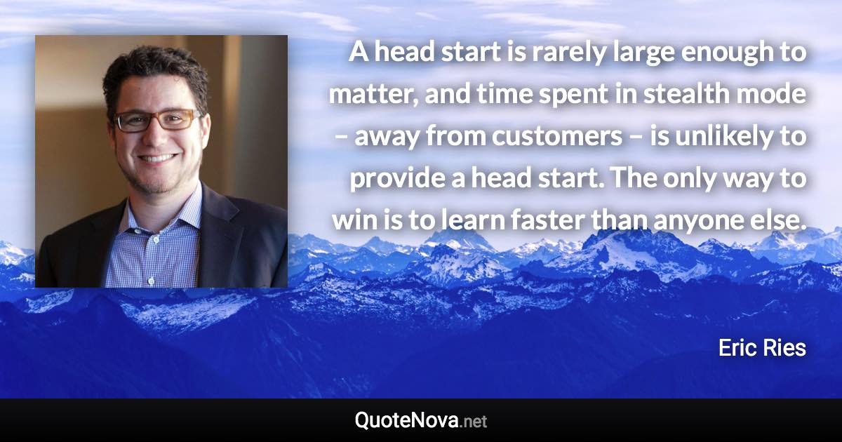 A head start is rarely large enough to matter, and time spent in stealth mode – away from customers – is unlikely to provide a head start. The only way to win is to learn faster than anyone else. - Eric Ries quote