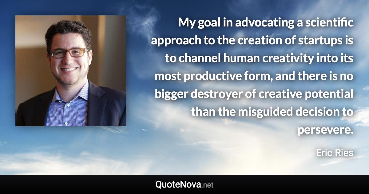 My goal in advocating a scientific approach to the creation of startups is to channel human creativity into its most productive form, and there is no bigger destroyer of creative potential than the misguided decision to persevere. - Eric Ries quote