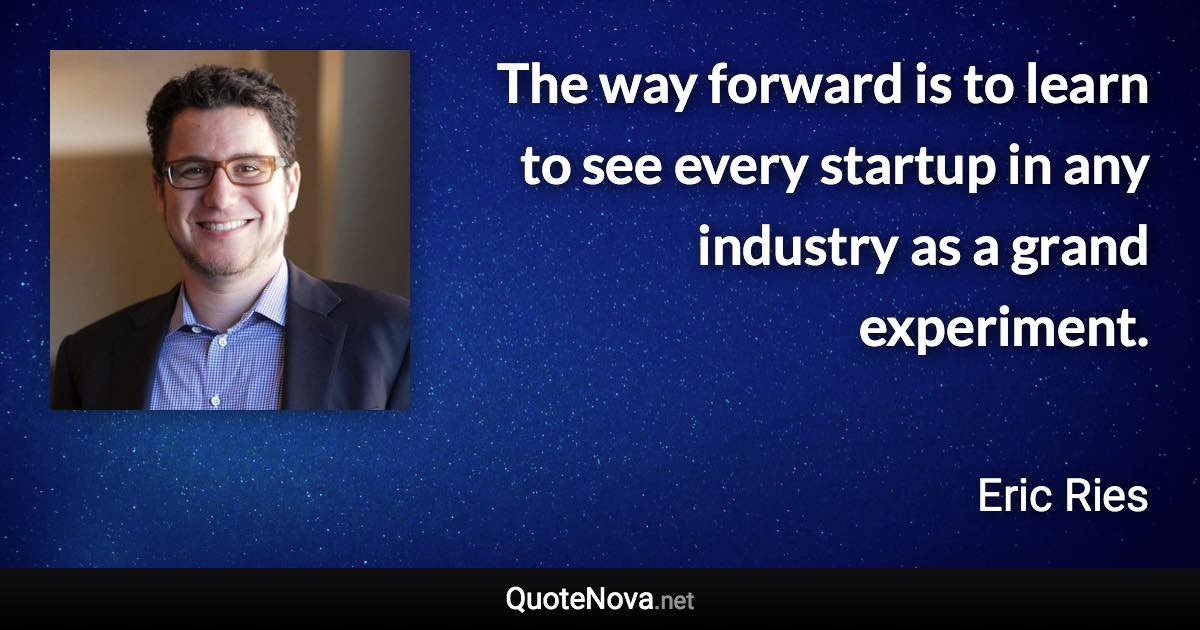 The way forward is to learn to see every startup in any industry as a grand experiment. - Eric Ries quote