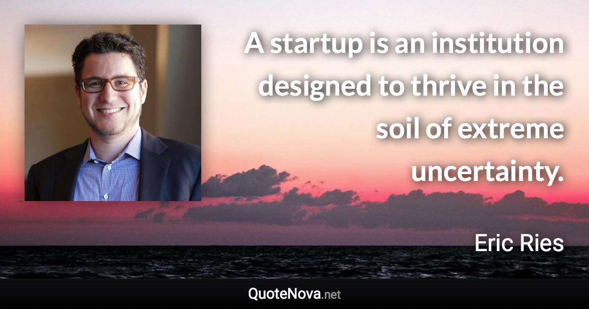 A startup is an institution designed to thrive in the soil of extreme uncertainty. - Eric Ries quote
