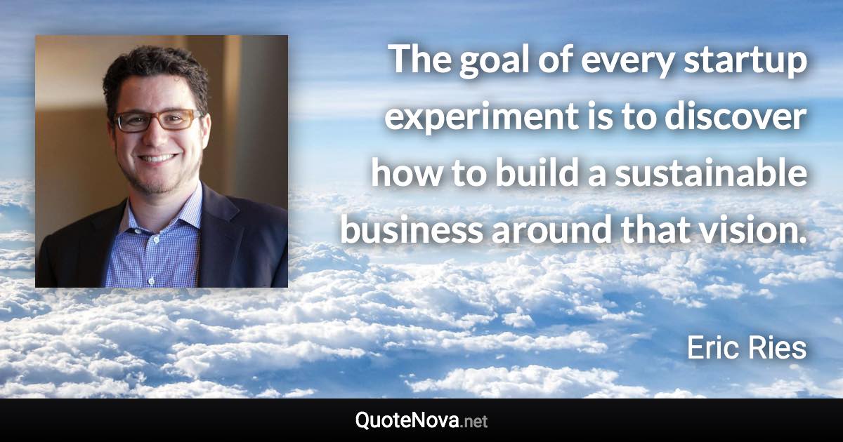 The goal of every startup experiment is to discover how to build a sustainable business around that vision. - Eric Ries quote