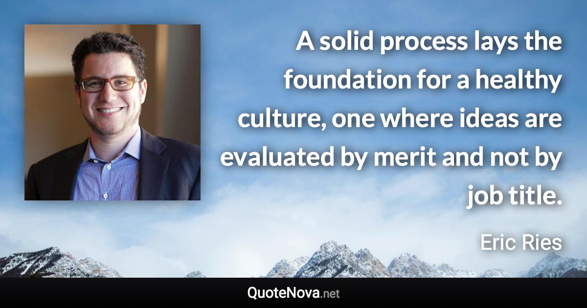 A solid process lays the foundation for a healthy culture, one where ideas are evaluated by merit and not by job title. - Eric Ries quote