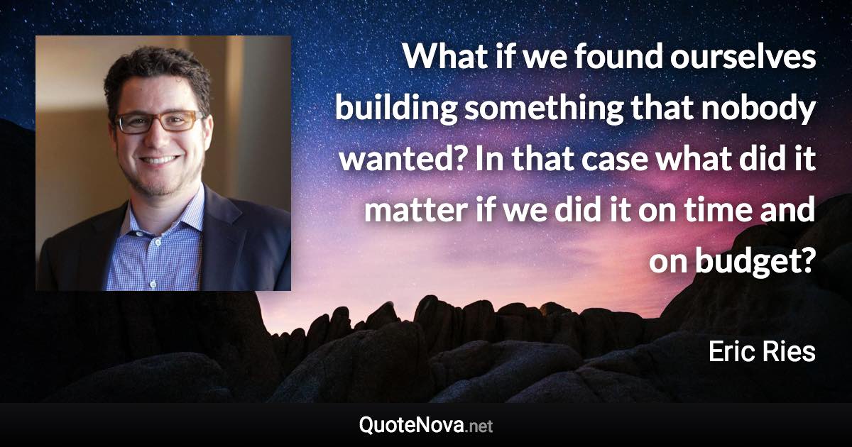 What if we found ourselves building something that nobody wanted? In that case what did it matter if we did it on time and on budget? - Eric Ries quote