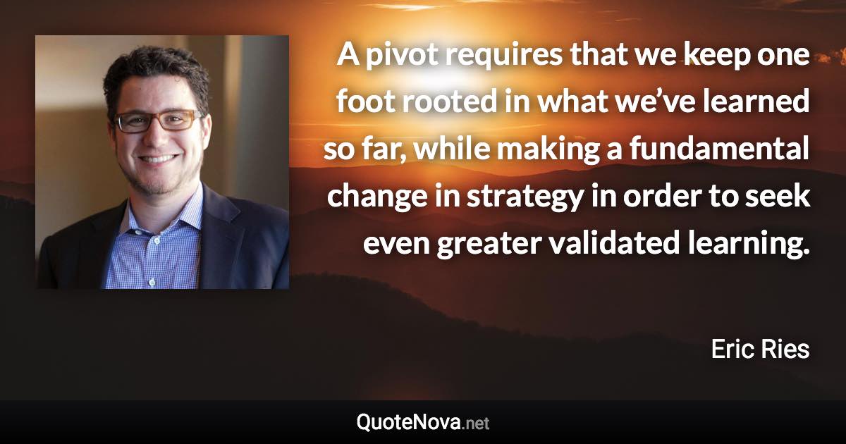 A pivot requires that we keep one foot rooted in what we’ve learned so far, while making a fundamental change in strategy in order to seek even greater validated learning. - Eric Ries quote