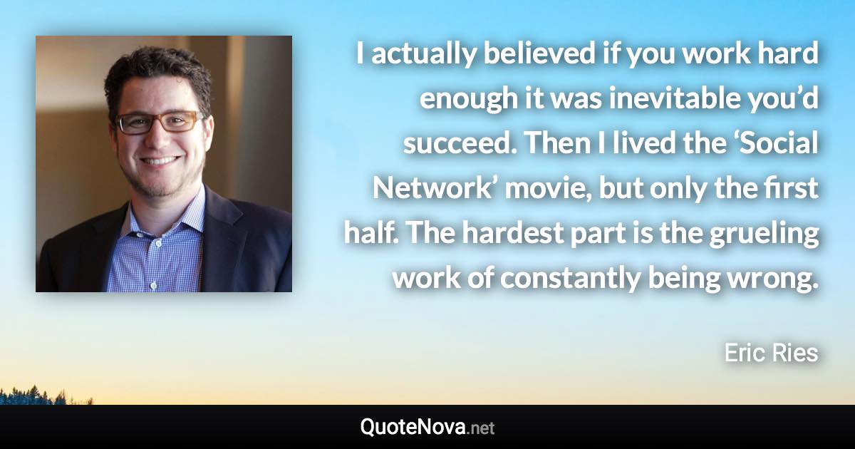 I actually believed if you work hard enough it was inevitable you’d succeed. Then I lived the ‘Social Network’ movie, but only the first half. The hardest part is the grueling work of constantly being wrong. - Eric Ries quote