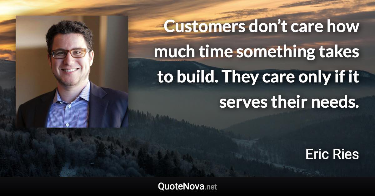 Customers don’t care how much time something takes to build. They care only if it serves their needs. - Eric Ries quote