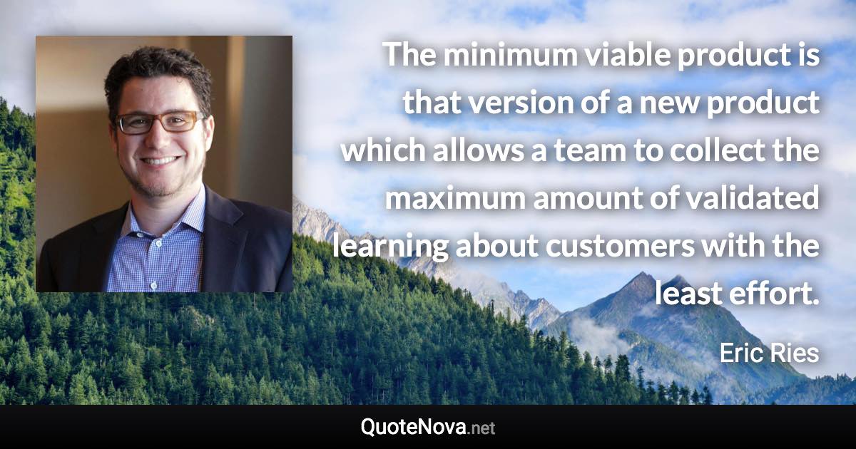 The minimum viable product is that version of a new product which allows a team to collect the maximum amount of validated learning about customers with the least effort. - Eric Ries quote