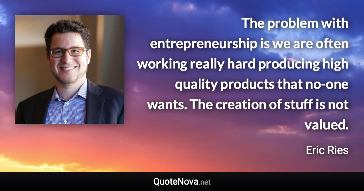 The problem with entrepreneurship is we are often working really hard producing high quality products that no-one wants. The creation of stuff is not valued. - Eric Ries quote