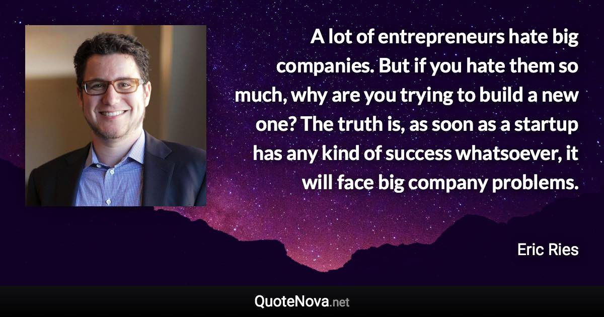 A lot of entrepreneurs hate big companies. But if you hate them so much, why are you trying to build a new one? The truth is, as soon as a startup has any kind of success whatsoever, it will face big company problems. - Eric Ries quote