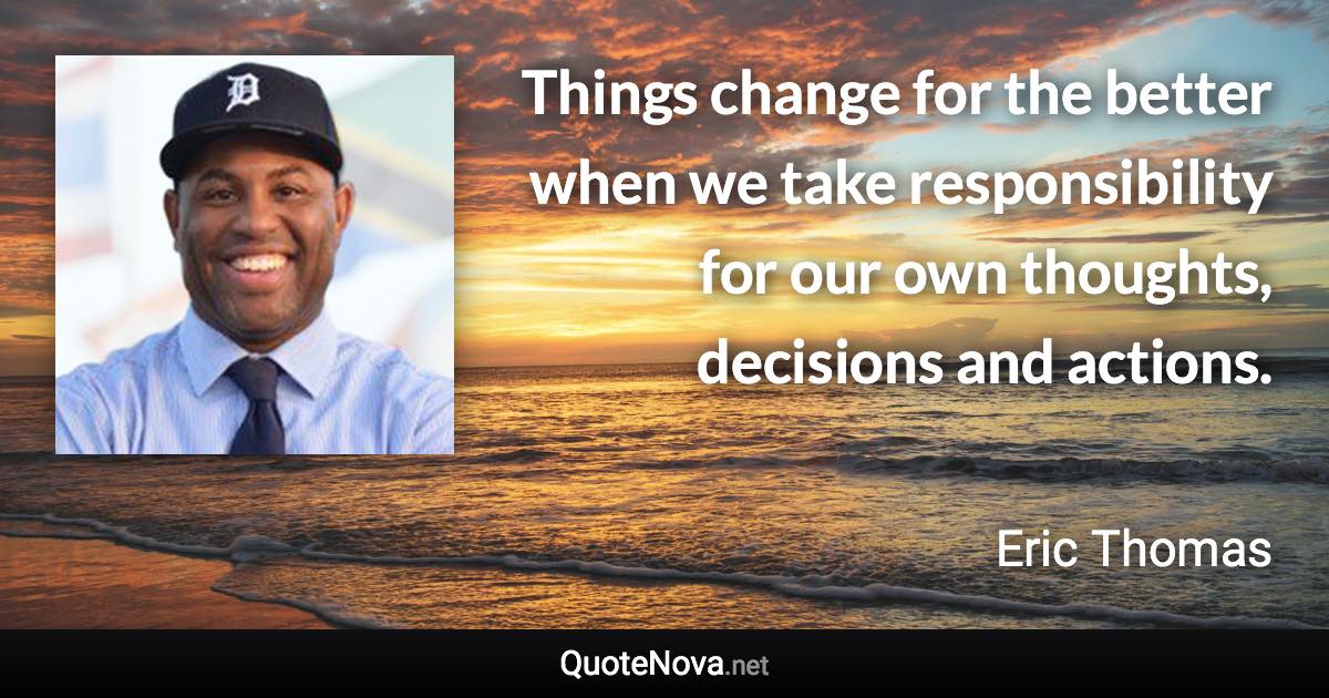 Things change for the better when we take responsibility for our own thoughts, decisions and actions. - Eric Thomas quote