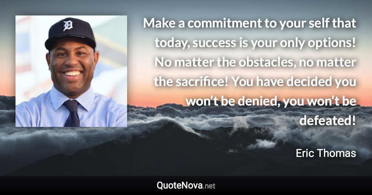 Make a commitment to your self that today, success is your only options! No matter the obstacles, no matter the sacrifice! You have decided you won’t be denied, you won’t be defeated! - Eric Thomas quote