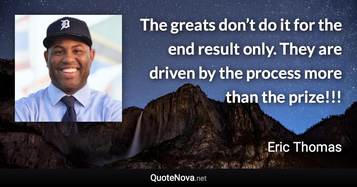 The greats don’t do it for the end result only. They are driven by the process more than the prize!!! - Eric Thomas quote