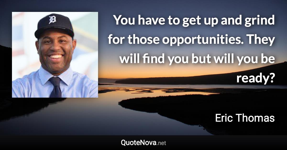 You have to get up and grind for those opportunities. They will find you but will you be ready? - Eric Thomas quote