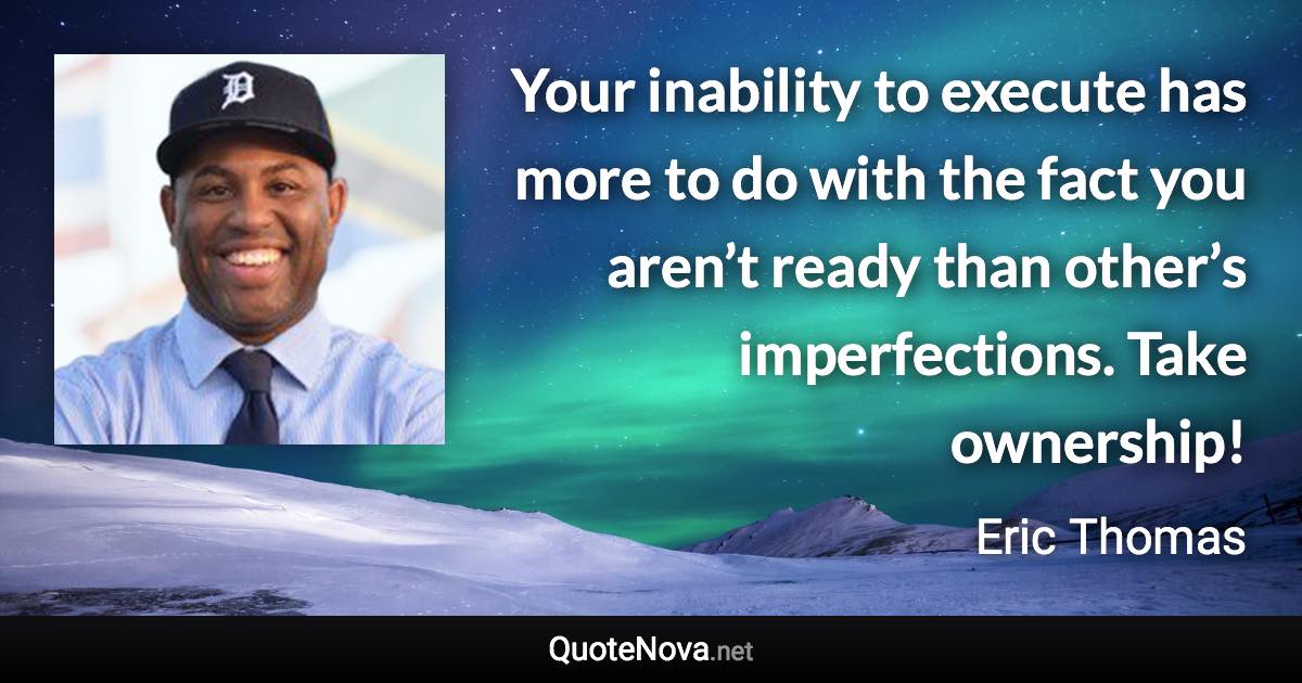 Your inability to execute has more to do with the fact you aren’t ready than other’s imperfections. Take ownership! - Eric Thomas quote