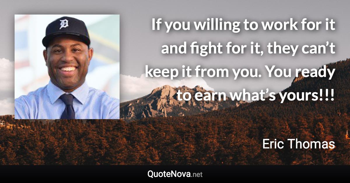 If you willing to work for it and fight for it, they can’t keep it from you. You ready to earn what’s yours!!! - Eric Thomas quote