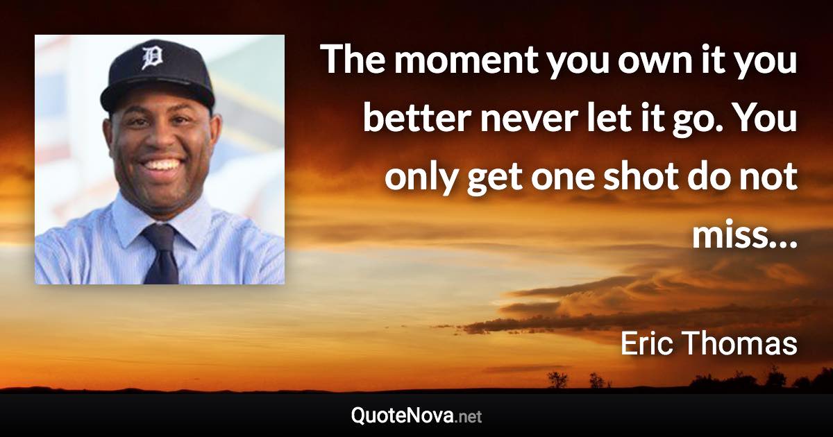 The moment you own it you better never let it go. You only get one shot do not miss… - Eric Thomas quote