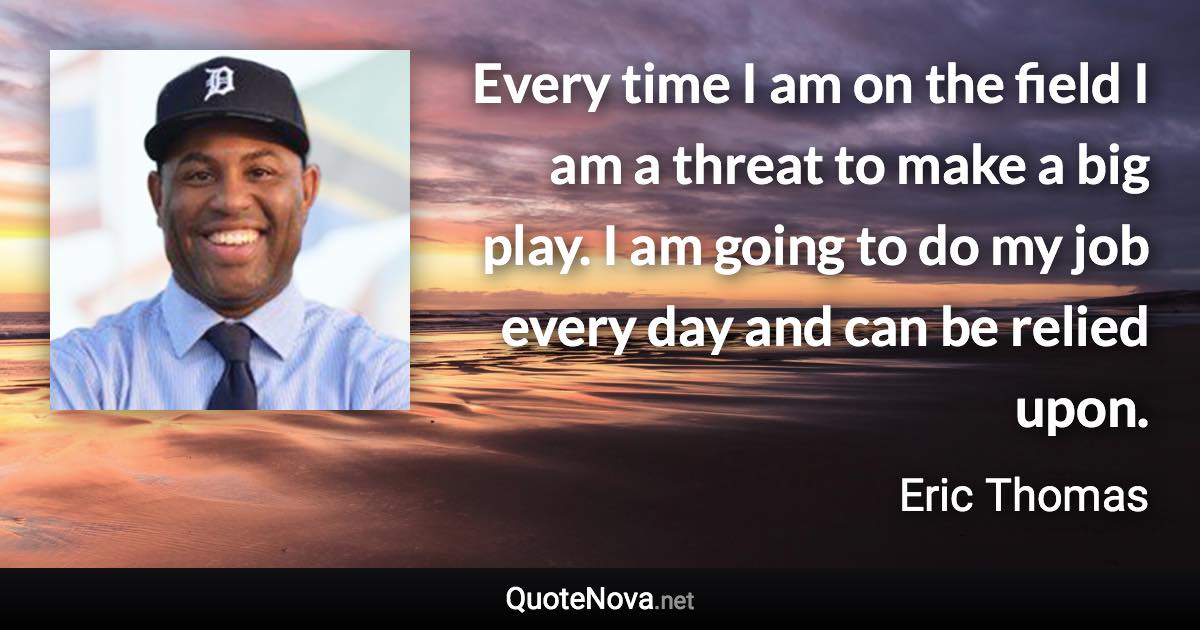 Every time I am on the field I am a threat to make a big play. I am going to do my job every day and can be relied upon. - Eric Thomas quote