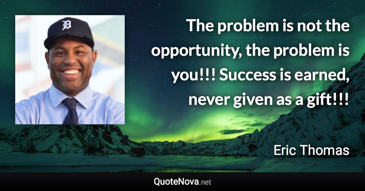 The problem is not the opportunity, the problem is you!!! Success is earned, never given as a gift!!! - Eric Thomas quote