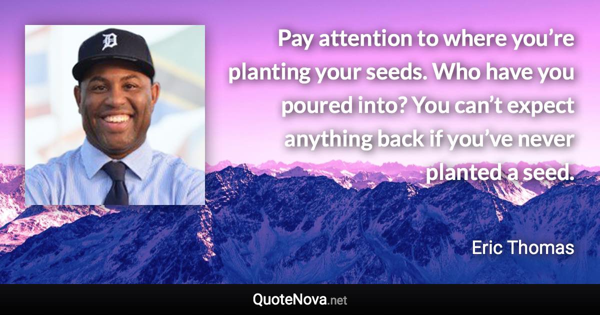 Pay attention to where you’re planting your seeds. Who have you poured into? You can’t expect anything back if you’ve never planted a seed. - Eric Thomas quote