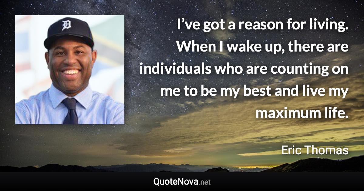 I’ve got a reason for living. When I wake up, there are individuals who are counting on me to be my best and live my maximum life. - Eric Thomas quote