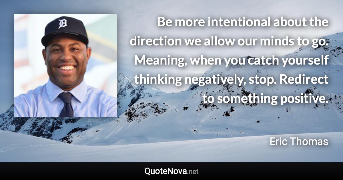 Be more intentional about the direction we allow our minds to go. Meaning, when you catch yourself thinking negatively, stop. Redirect to something positive. - Eric Thomas quote