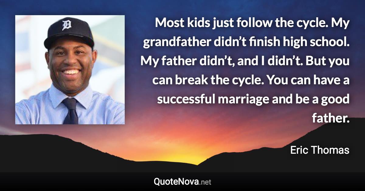 Most kids just follow the cycle. My grandfather didn’t finish high school. My father didn’t, and I didn’t. But you can break the cycle. You can have a successful marriage and be a good father. - Eric Thomas quote