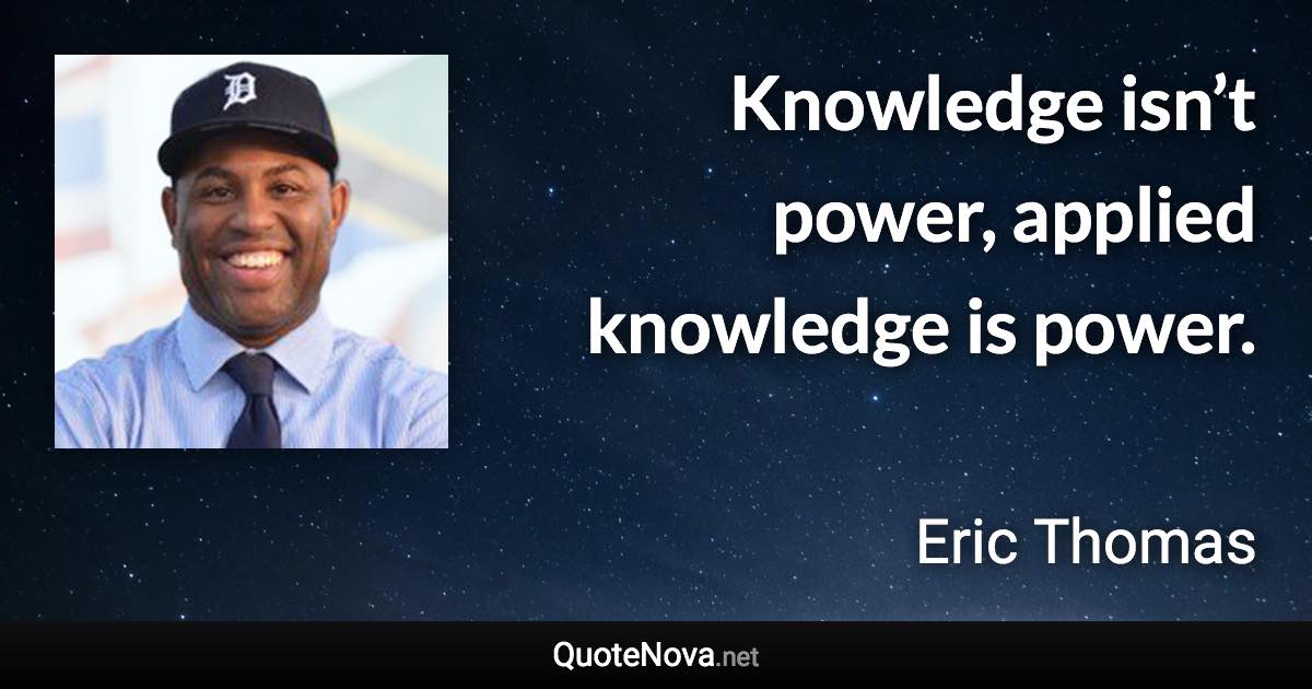 Knowledge isn’t power, applied knowledge is power. - Eric Thomas quote