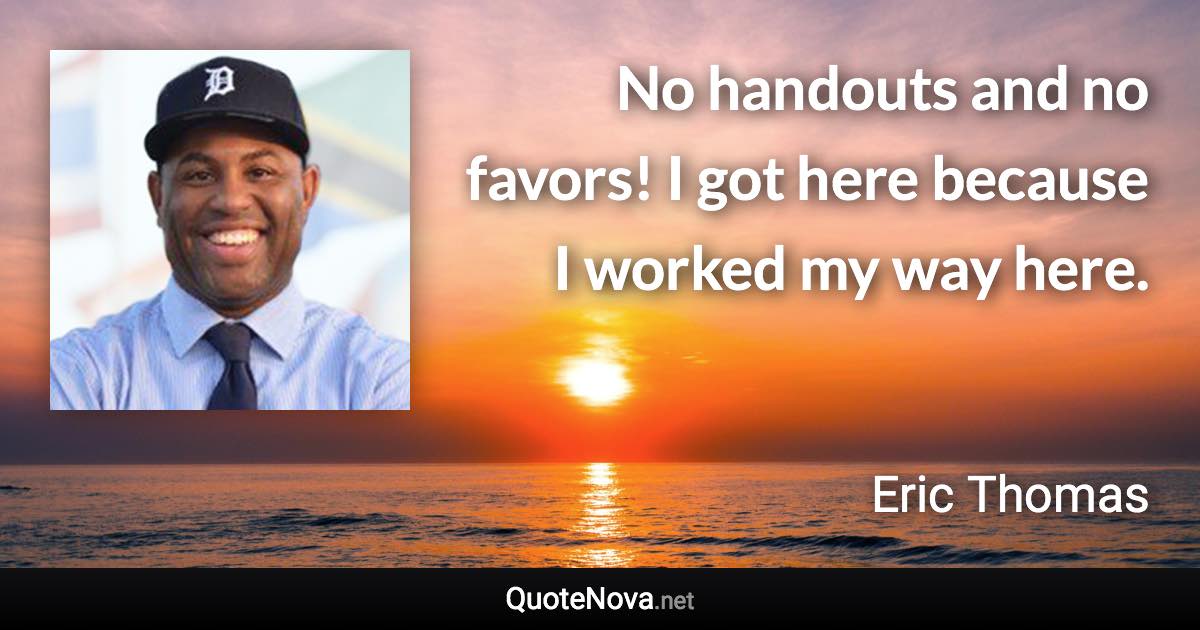 No handouts and no favors! I got here because I worked my way here. - Eric Thomas quote