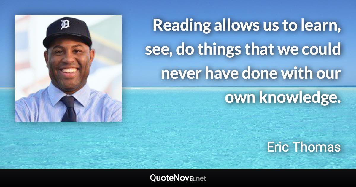 Reading allows us to learn, see, do things that we could never have done with our own knowledge. - Eric Thomas quote