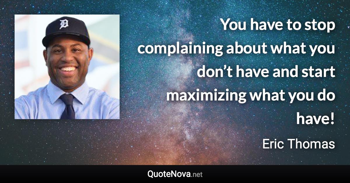 You have to stop complaining about what you don’t have and start maximizing what you do have! - Eric Thomas quote