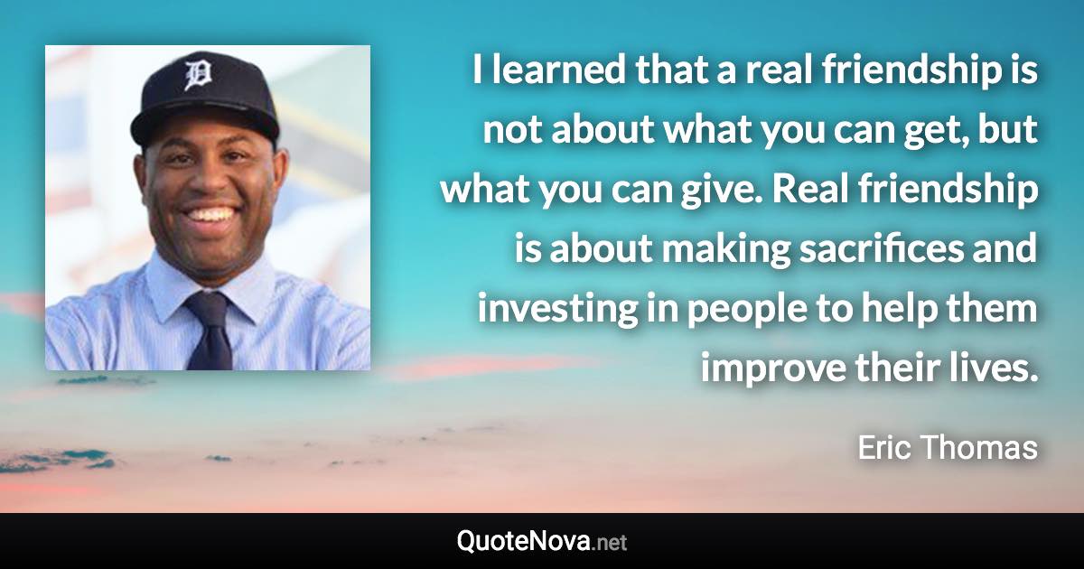 I learned that a real friendship is not about what you can get, but what you can give. Real friendship is about making sacrifices and investing in people to help them improve their lives. - Eric Thomas quote