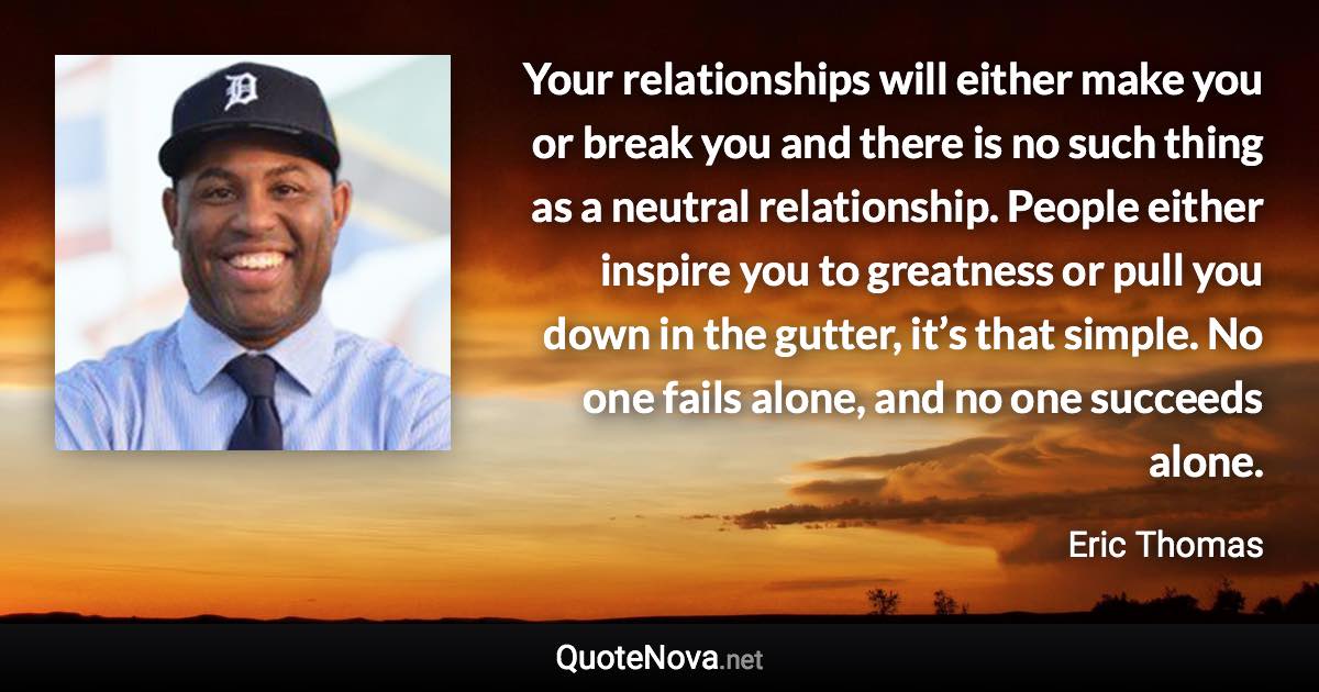 Your relationships will either make you or break you and there is no such thing as a neutral relationship. People either inspire you to greatness or pull you down in the gutter, it’s that simple. No one fails alone, and no one succeeds alone. - Eric Thomas quote