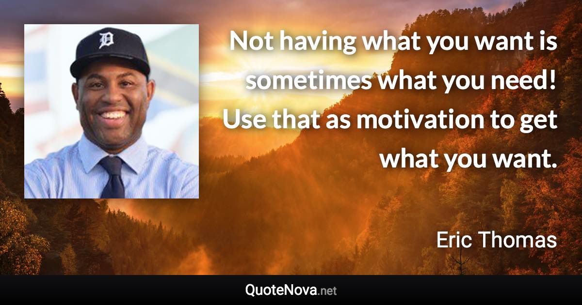 Not having what you want is sometimes what you need! Use that as motivation to get what you want. - Eric Thomas quote