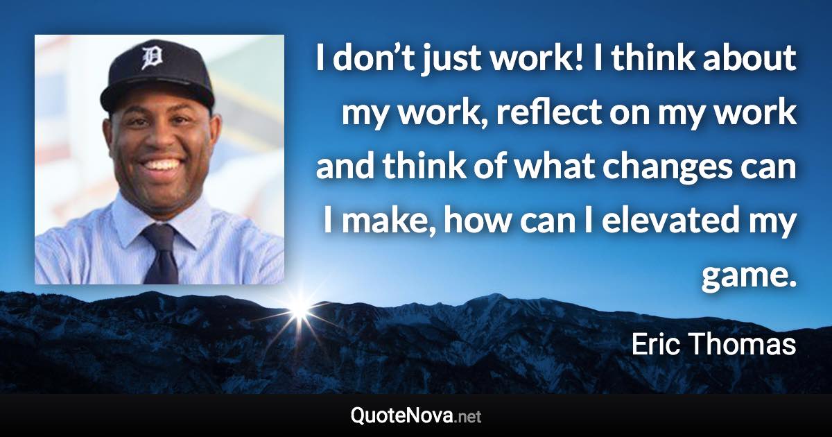 I don’t just work! I think about my work, reflect on my work and think of what changes can I make, how can I elevated my game. - Eric Thomas quote