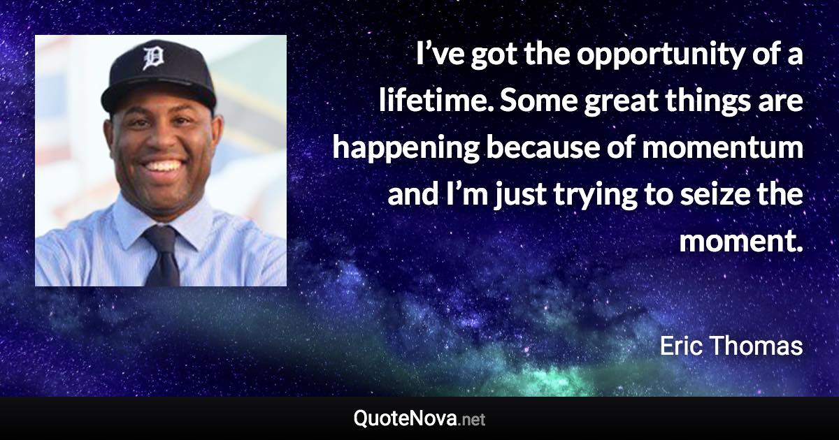 I’ve got the opportunity of a lifetime. Some great things are happening because of momentum and I’m just trying to seize the moment. - Eric Thomas quote