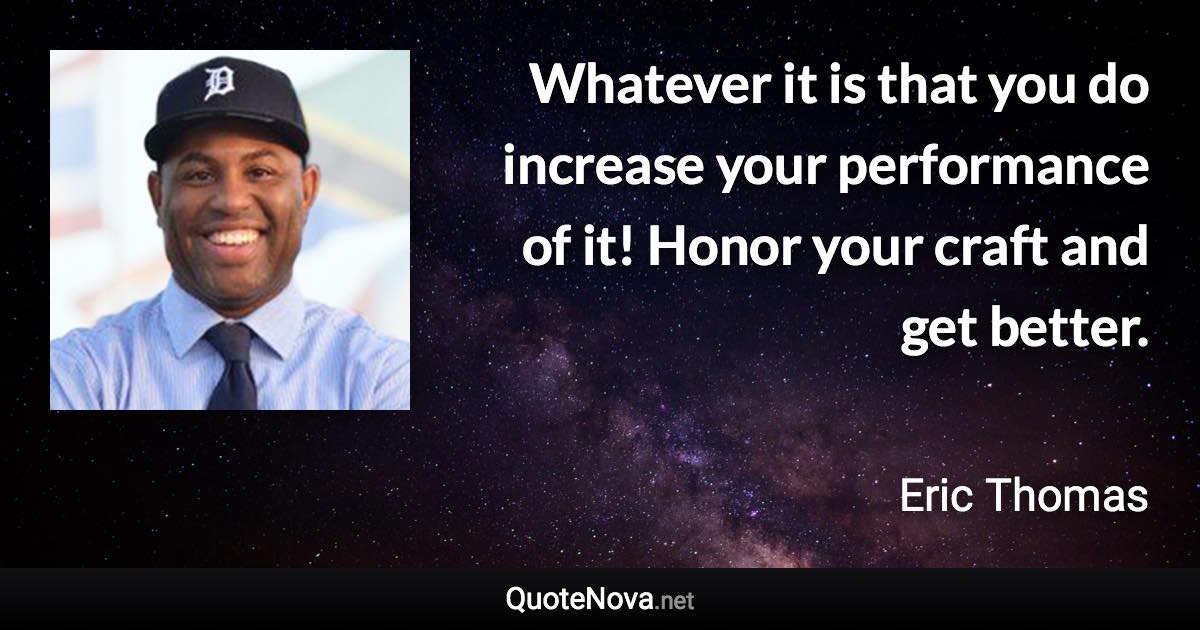 Whatever it is that you do increase your performance of it! Honor your craft and get better. - Eric Thomas quote