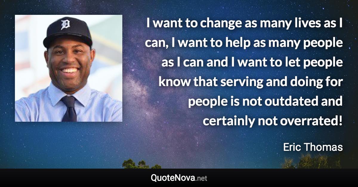 I want to change as many lives as I can, I want to help as many people as I can and I want to let people know that serving and doing for people is not outdated and certainly not overrated! - Eric Thomas quote